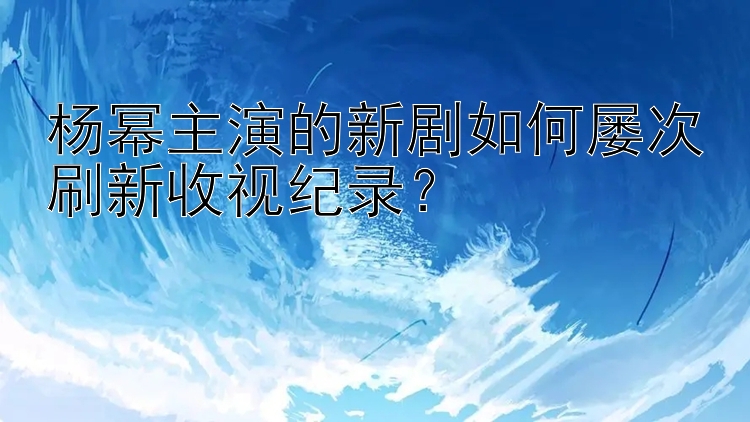 杨幂主演的新剧如何屡次刷新收视纪录？