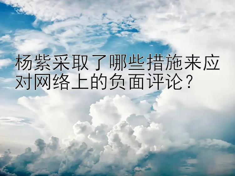 杨紫采取了哪些措施来应对网络上的负面评论？