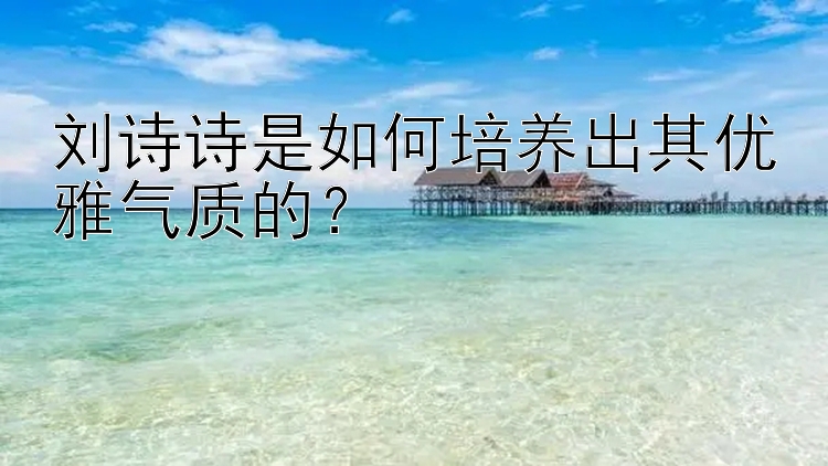 刘诗诗是如何培养出其优雅气质的？