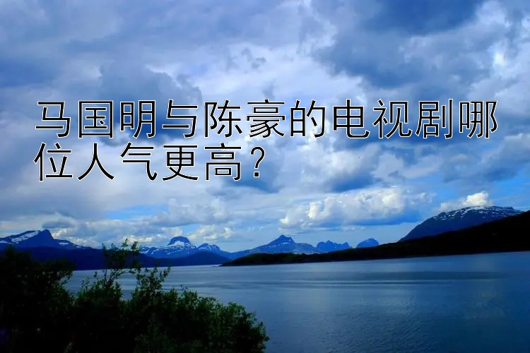 马国明与陈豪的电视剧哪位人气更高？