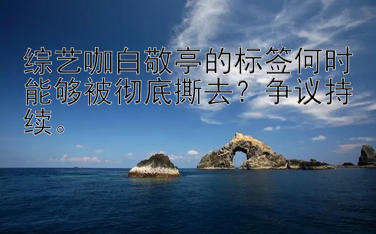 综艺咖白敬亭的标签何时能够被彻底撕去？争议持续。