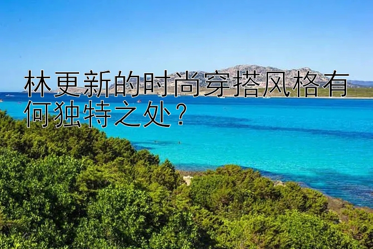 林更新的时尚穿搭风格有何独特之处？