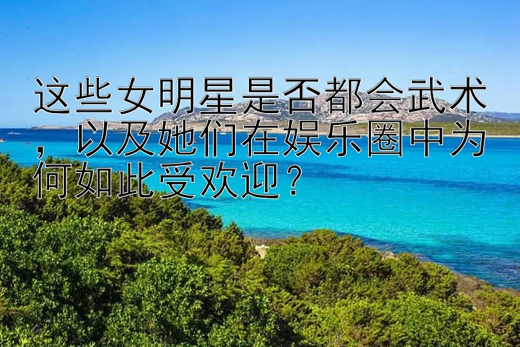 这些女明星是否都会武术，以及她们在娱乐圈中为何如此受欢迎？