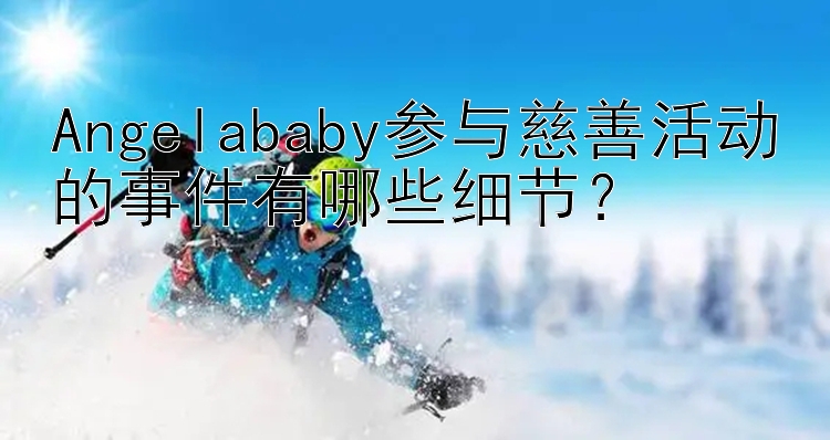 Angelababy参与慈善活动的事件有哪些细节？