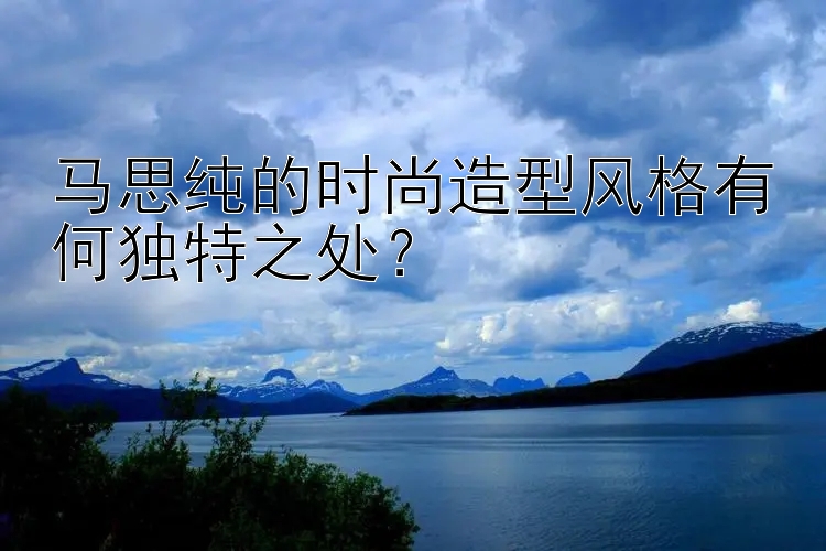 马思纯的时尚造型风格有何独特之处？