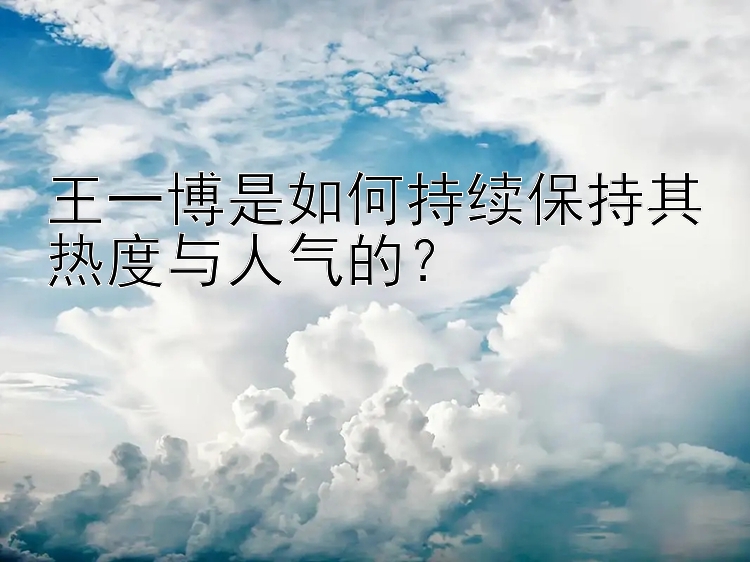 王一博是如何持续保持其热度与人气的？