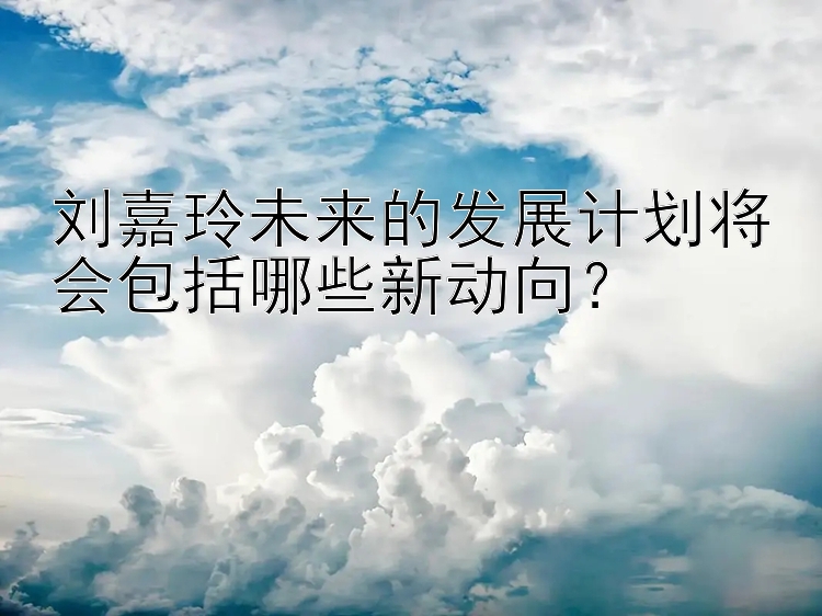 刘嘉玲未来的发展计划将会包括哪些新动向？