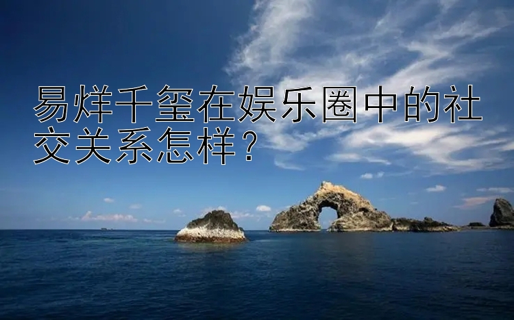 易烊千玺在娱乐圈中的社交关系怎样？