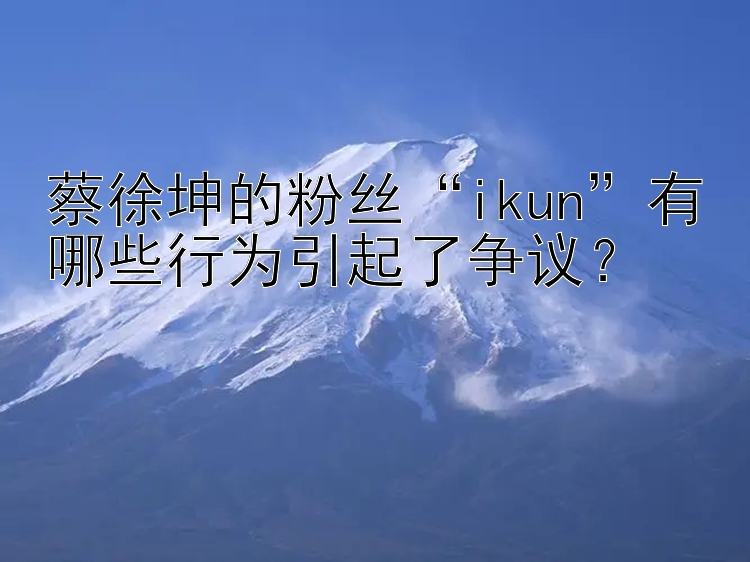 蔡徐坤的粉丝“ikun”有哪些行为引起了争议？