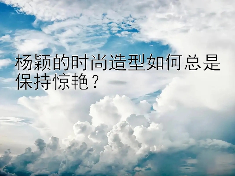 杨颖的时尚造型如何总是保持惊艳？