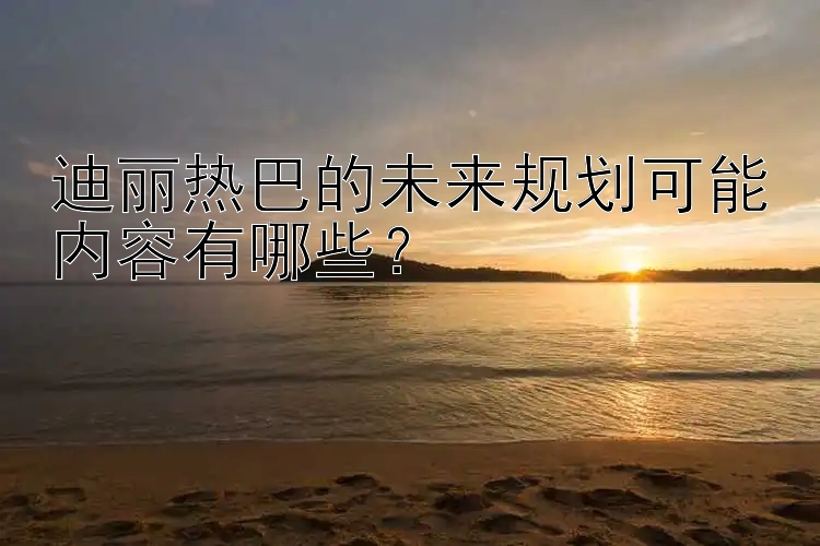 迪丽热巴的未来规划可能内容有哪些？