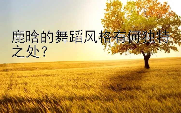 鹿晗的舞蹈风格有何独特之处？