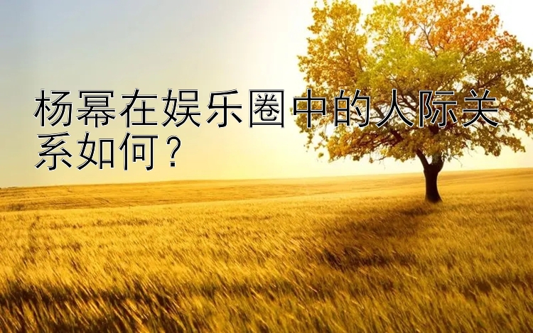 杨幂在娱乐圈中的人际关系如何？