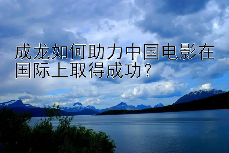 成龙如何助力中国电影在国际上取得成功？