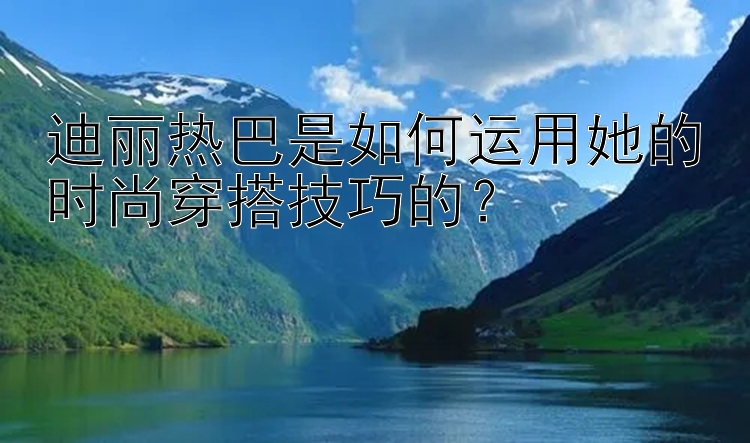 迪丽热巴是如何运用她的时尚穿搭技巧的？