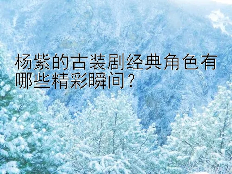 杨紫的古装剧经典角色有哪些精彩瞬间？