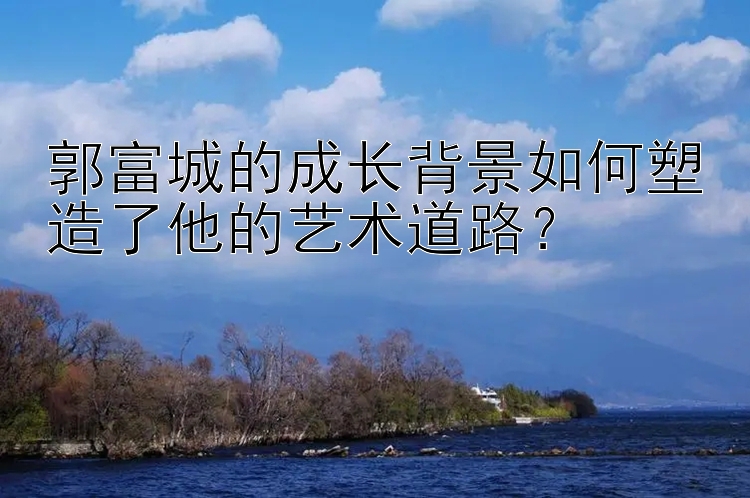 郭富城的成长背景如何塑造了他的艺术道路？