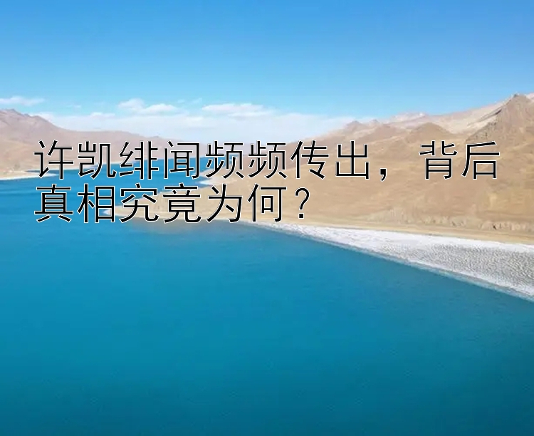 许凯绯闻频频传出，背后真相究竟为何？