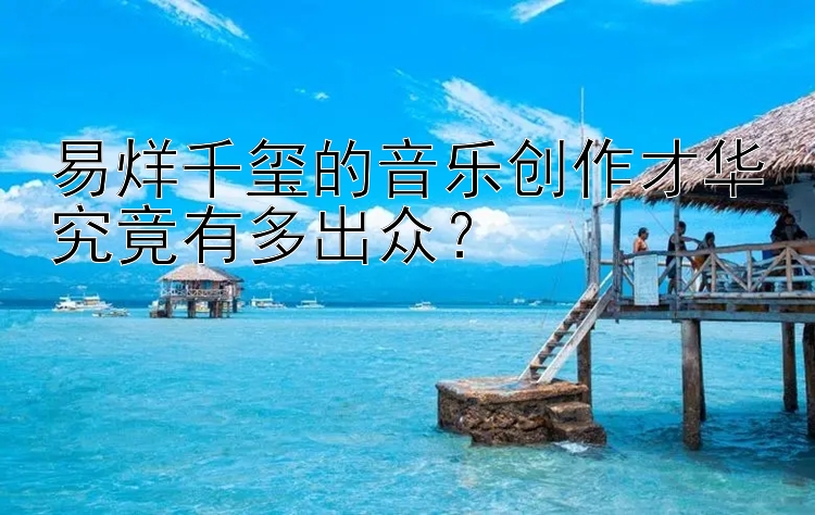 易烊千玺的音乐创作才华究竟有多出众？