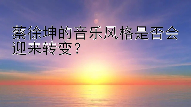 蔡徐坤的音乐风格是否会迎来转变？