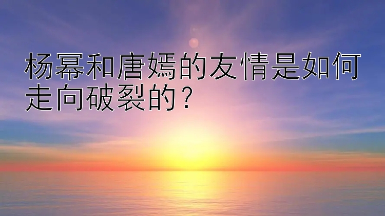 杨幂和唐嫣的友情是如何走向破裂的？