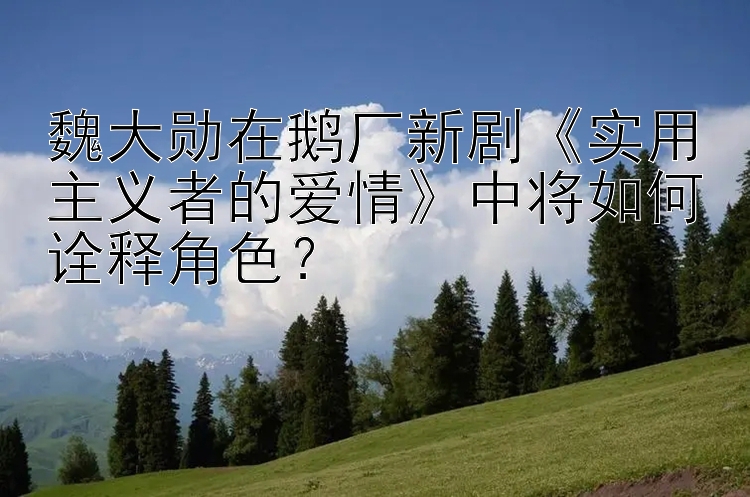 魏大勋在鹅厂新剧《实用主义者的爱情》中将如何诠释角色？