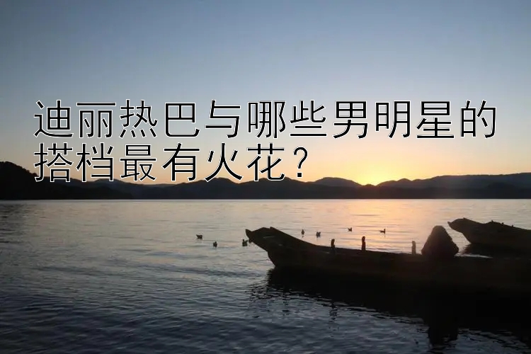 迪丽热巴与哪些男明星的搭档最有火花？