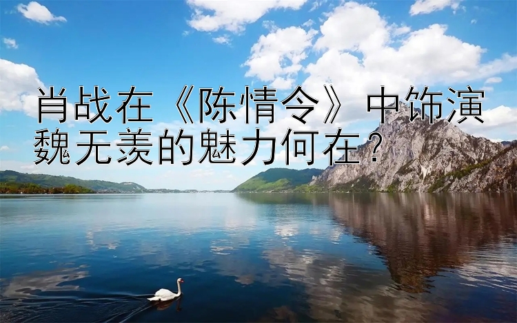 肖战在《陈情令》中饰演魏无羡的魅力何在？