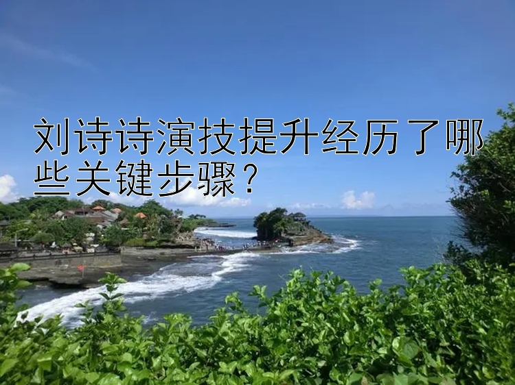 刘诗诗演技提升经历了哪些关键步骤？