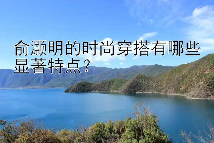 俞灏明的时尚穿搭有哪些显著特点？