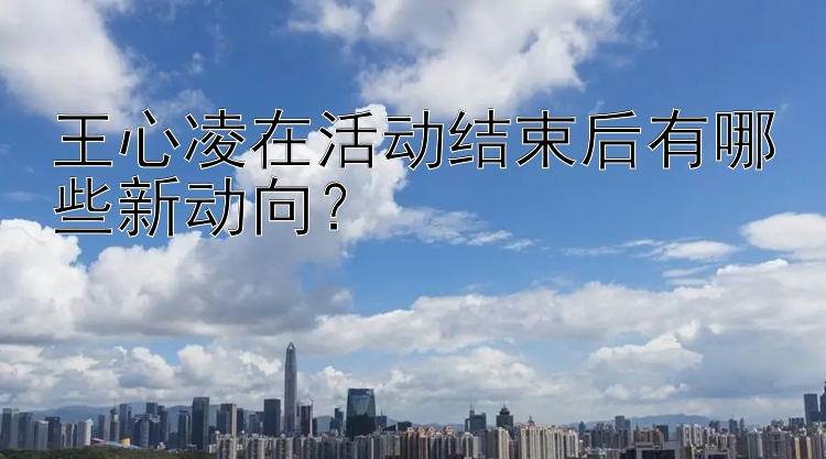 王心凌在活动结束后有哪些新动向？