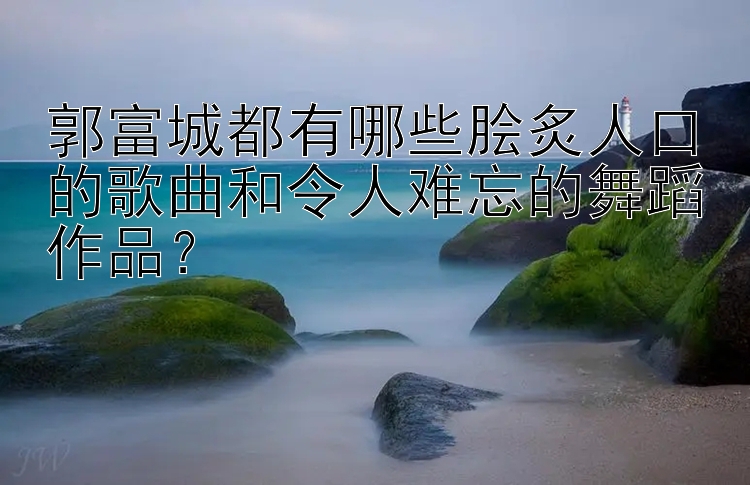 郭富城都有哪些脍炙人口的歌曲和令人难忘的舞蹈作品？