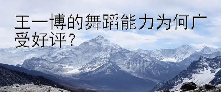 王一博的舞蹈能力为何广受好评？