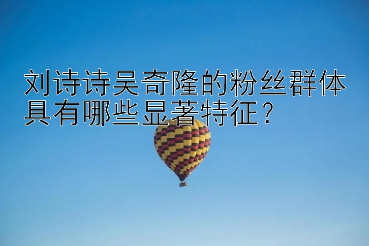 刘诗诗吴奇隆的粉丝群体具有哪些显著特征？