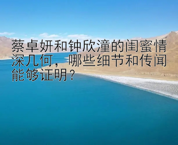 蔡卓妍和钟欣潼的闺蜜情深几何，哪些细节和传闻能够证明？