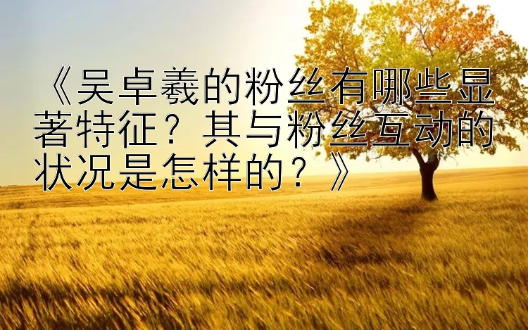 《吴卓羲的粉丝有哪些显著特征？其与粉丝互动的状况是怎样的？》