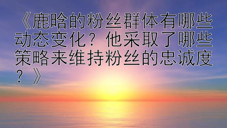 《鹿晗的粉丝群体有哪些动态变化？他采取了哪些策略来维持粉丝的忠诚度？》