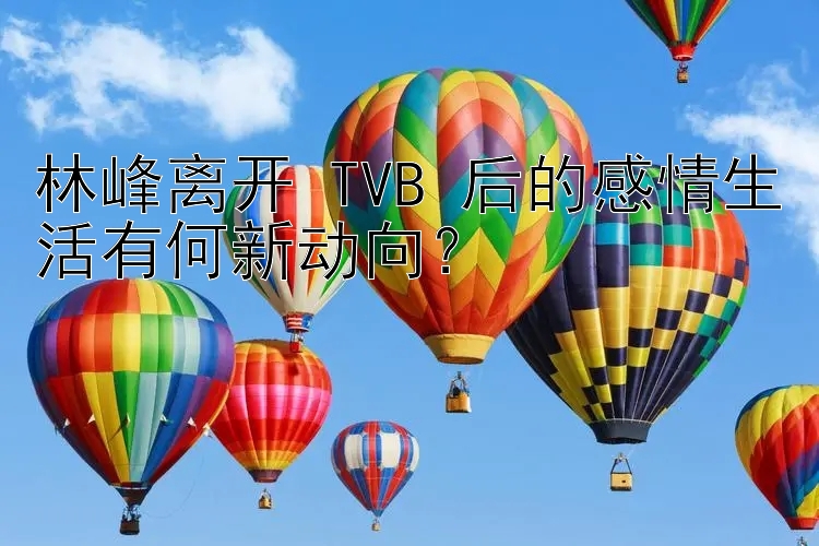 林峰离开 TVB 后的感情生活有何新动向？