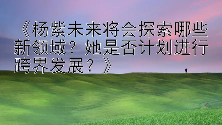 《杨紫未来将会探索哪些新领域？她是否计划进行跨界发展？》