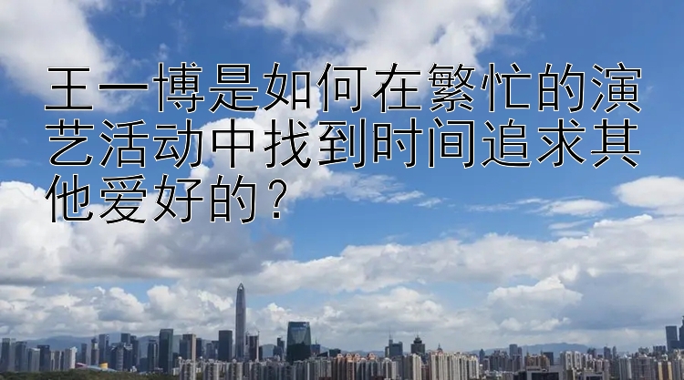 王一博是如何在繁忙的演艺活动中找到时间追求其他爱好的？