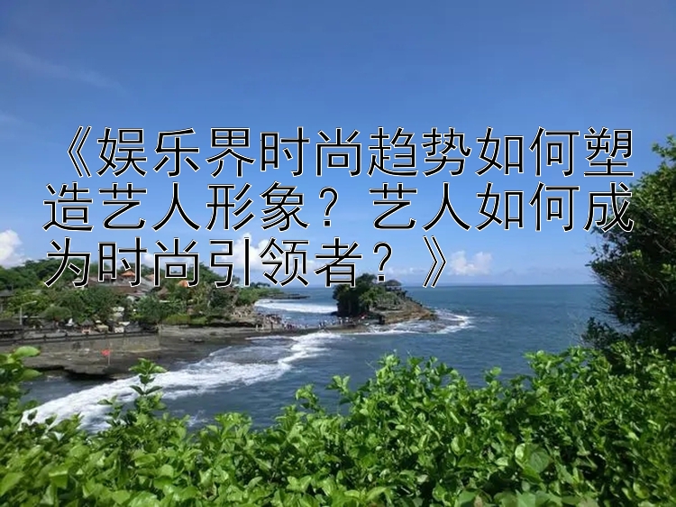 《娱乐界时尚趋势如何塑造艺人形象？艺人如何成为时尚引领者？》