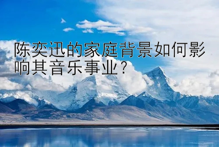 陈奕迅的家庭背景如何影响其音乐事业？