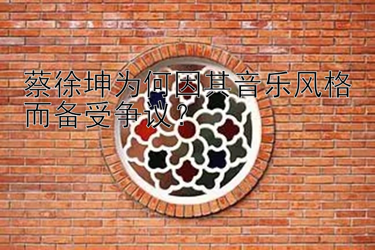 蔡徐坤为何因其音乐风格而备受争议？