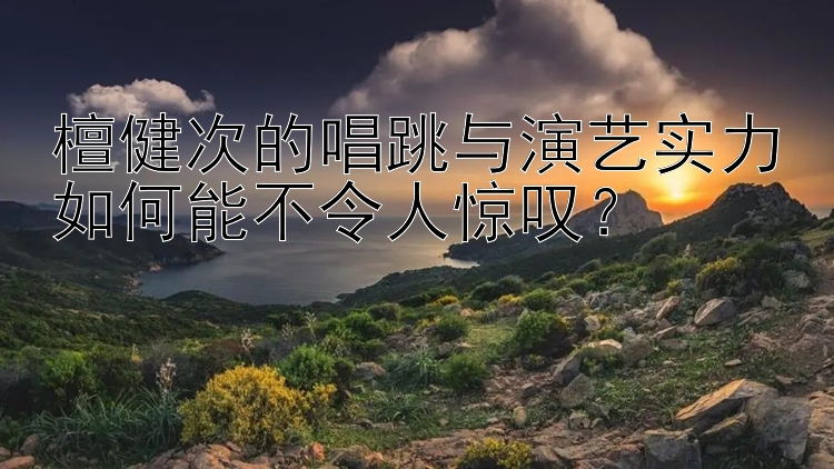 檀健次的唱跳与演艺实力如何能不令人惊叹？