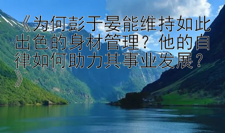 《为何彭于晏能维持如此出色的身材管理？他的自律如何助力其事业发展？》