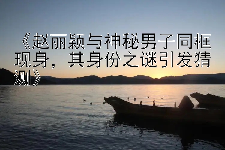 《赵丽颖与神秘男子同框现身，其身份之谜引发猜测》