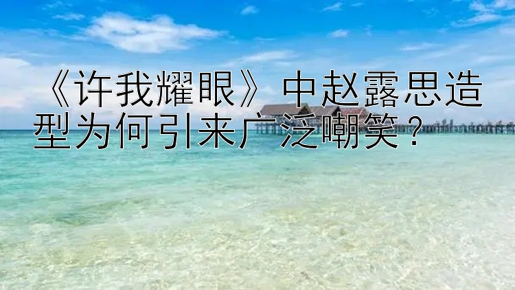 《许我耀眼》中赵露思造型为何引来广泛嘲笑？