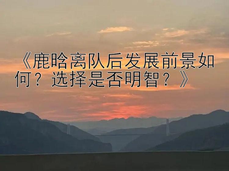 《鹿晗离队后发展前景如何？选择是否明智？》