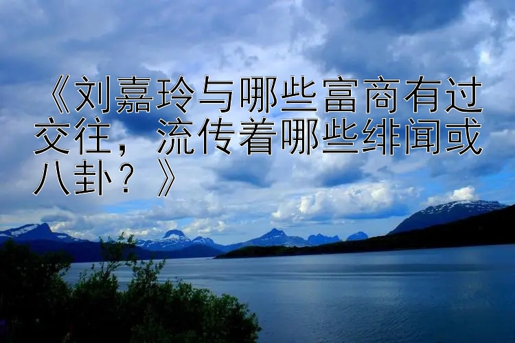 《刘嘉玲与哪些富商有过交往，流传着哪些绯闻或八卦？》