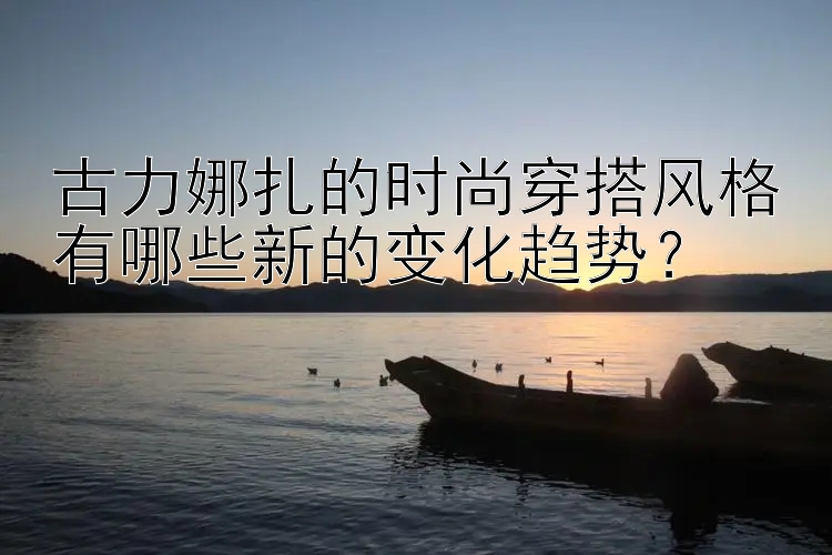 古力娜扎的时尚穿搭风格有哪些新的变化趋势？